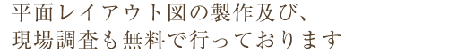 平面レイアウト図の製作及び、現場調査も無料で行っております